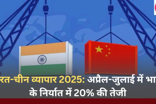 भारत-चीन व्यापार 2025 अप्रैल-जुलाई में भारत के निर्यात में 20% की तेजी